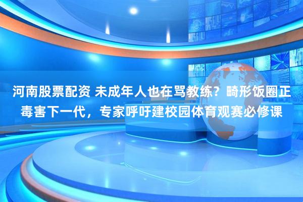 河南股票配资 未成年人也在骂教练？畸形饭圈正毒害下一代，专家呼吁建校园体育观赛必修课