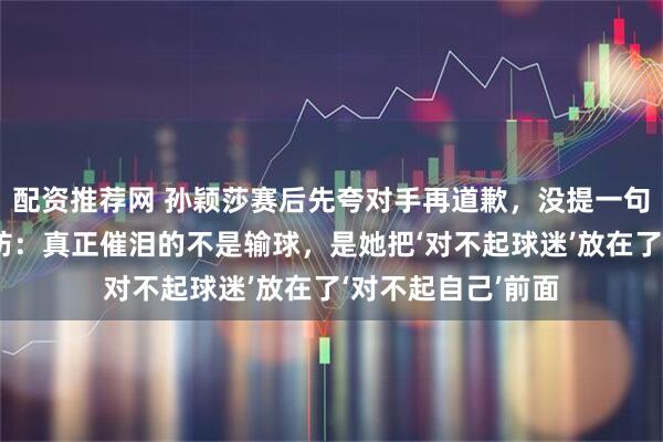 配资推荐网 孙颖莎赛后先夸对手再道歉，没提一句伤病却让全网破防：真正催泪的不是输球，是她把‘对不起球迷’放在了‘对不起自己’前面